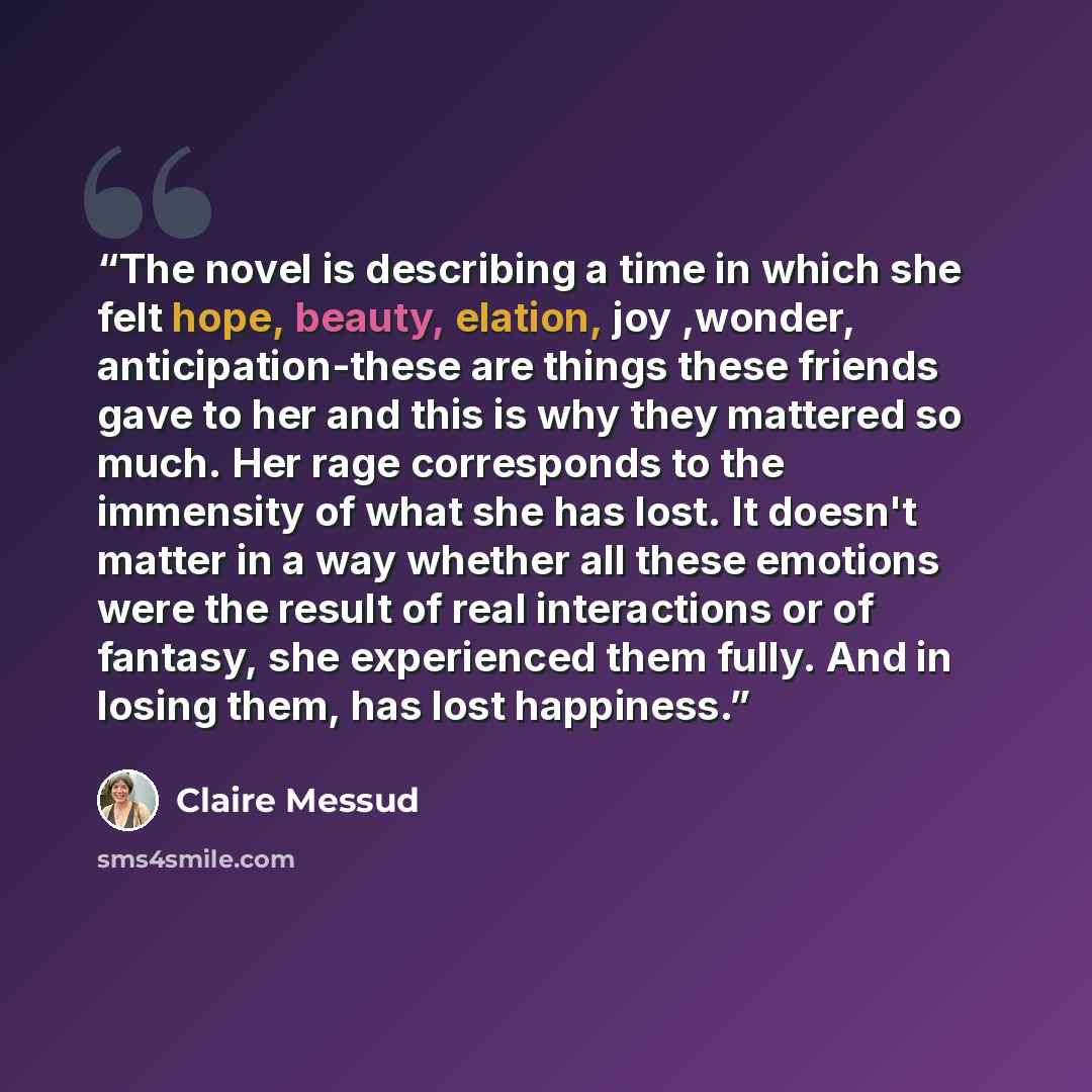 “The novel is describing a time in which she felt hope, beauty, elation, joy ,wonder, anticipation-these are things these friends gave to her and this is why they mattered so much. Her rage corresponds to the immensity of what she has lost. It doesn't matter in a way whether all these emotions were…” quote by Claire Messud