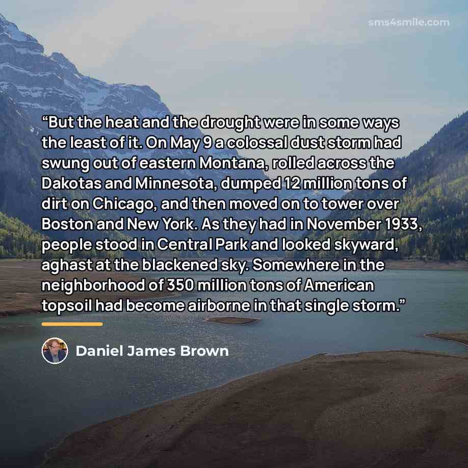 “But the heat and the drought were in some ways the least of it. On May 9 a colossal dust storm had swung out of eastern Montana, rolled across the Dakotas and Minnesota, dumped 12 million tons of dirt on Chicago, and then moved on to tower over Boston and New York. As they had in November 1933…” quote by Daniel James Brown