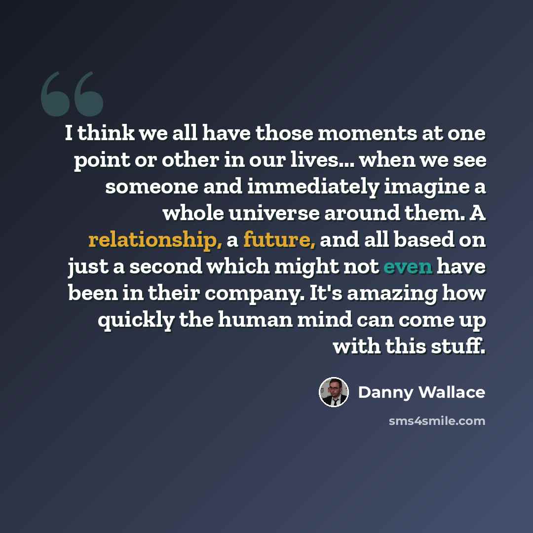 “I think we all have those moments at one point or other in our lives... when we see someone and immediately imagine a whole universe around them. A relationship, a future, and all based on just a second which might not even have been in their company. It's amazing how quickly the human mind can…” quote by Danny Wallace