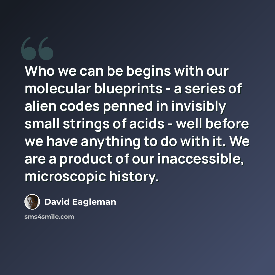 “Who we can be begins with our molecular blueprints - a series of alien codes penned in invisibly small strings of acids - well before we have anything to do with it. We are a product of our inaccessible, microscopic history.” quote by David Eagleman