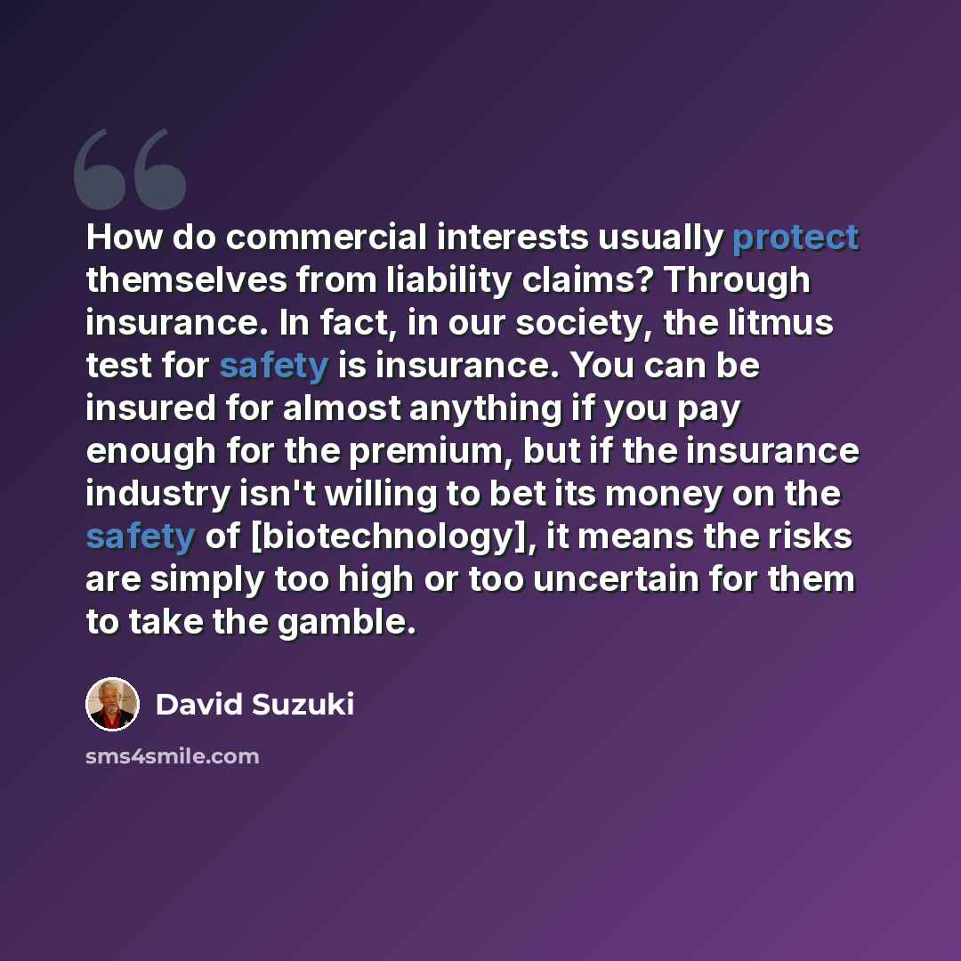 “How do commercial interests usually protect themselves from liability claims? Through insurance. In fact, in our society, the litmus test for safety is insurance. You can be insured for almost anything if you pay enough for the premium, but if the insurance industry isn't willing to bet its money…” quote by David Suzuki