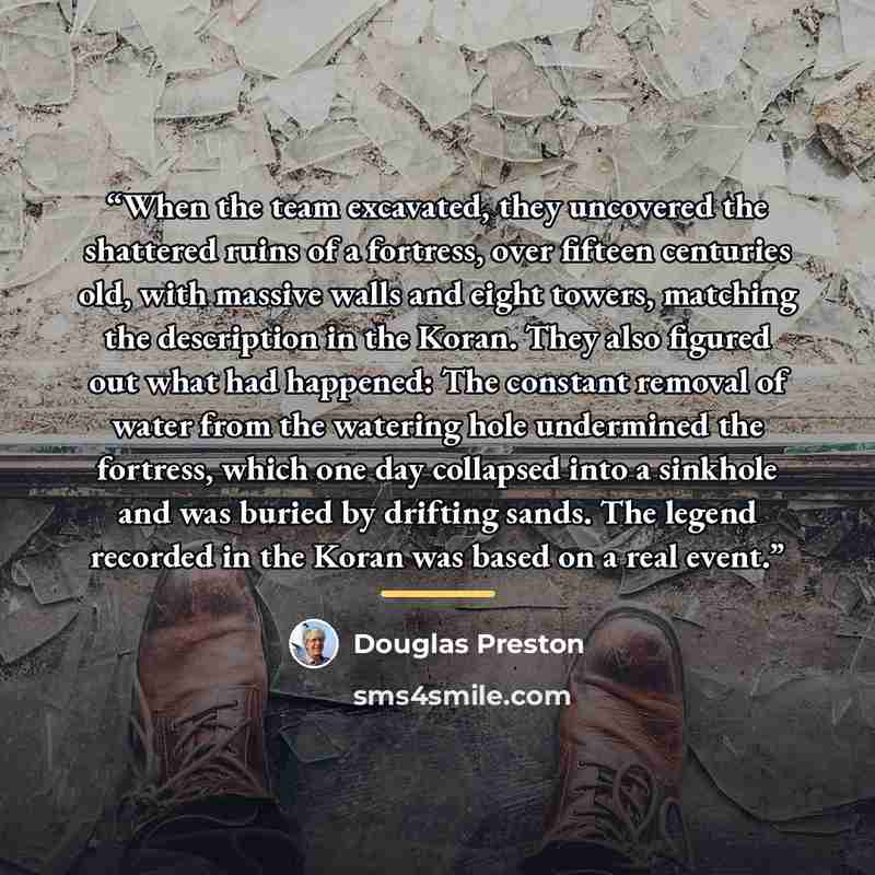 “When the team excavated, they uncovered the shattered ruins of a fortress, over fifteen centuries old, with massive walls and eight towers, matching the description in the Koran. They also figured out what had happened: The constant removal of water from the watering hole undermined the fortress…” quote by Douglas Preston