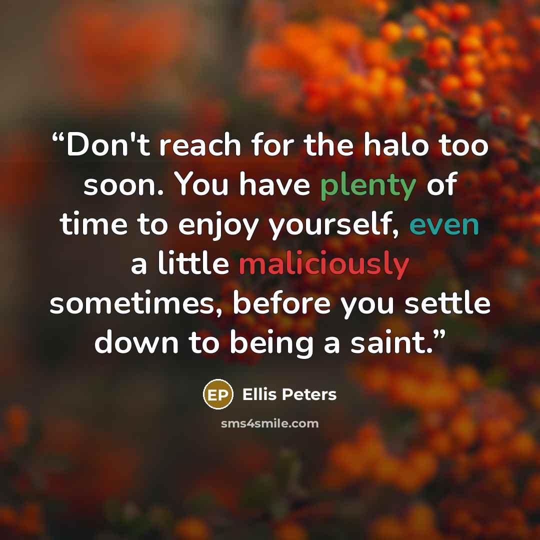 “Don't reach for the halo too soon. You have plenty of time to enjoy yourself, even a little maliciously sometimes, before you settle down to being a saint.” quote by Ellis Peters