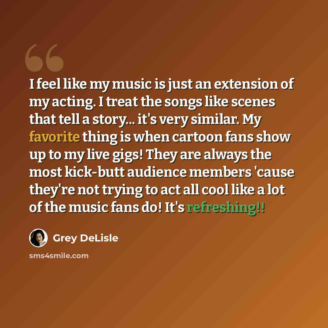 “I feel like my music is just an extension of my acting. I treat the songs like scenes that tell a story... it's very similar. My favorite thing is when cartoon fans show up to my live gigs! They are always the most kick-butt audience members 'cause they're not trying to act all cool like a lot of…” quote by Grey DeLisle