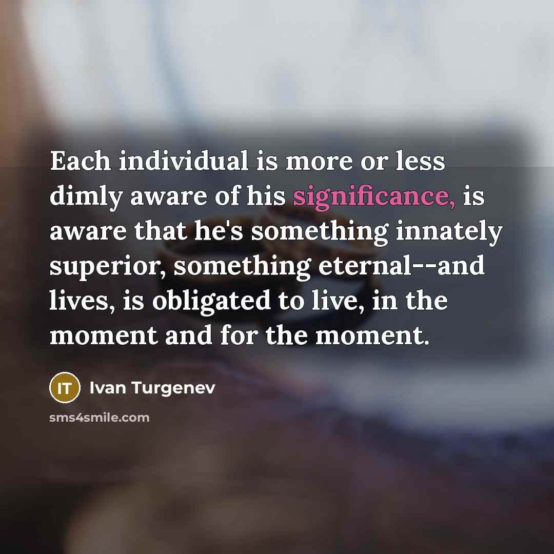 “Each individual is more or less dimly aware of his significance, is aware that he's something innately superior, something eternal--and lives, is obligated to live, in the moment and for the moment.” quote by Ivan Turgenev