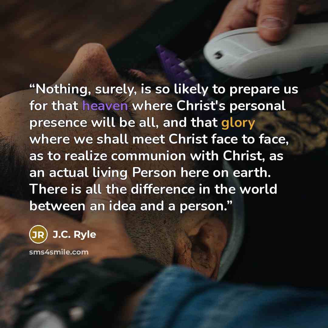 “Nothing, surely, is so likely to prepare us for that heaven where Christ's personal presence will be all, and that glory where we shall meet Christ face to face, as to realize communion with Christ, as an actual living Person here on earth. There is all the difference in the world between an idea…” quote by J.C. Ryle