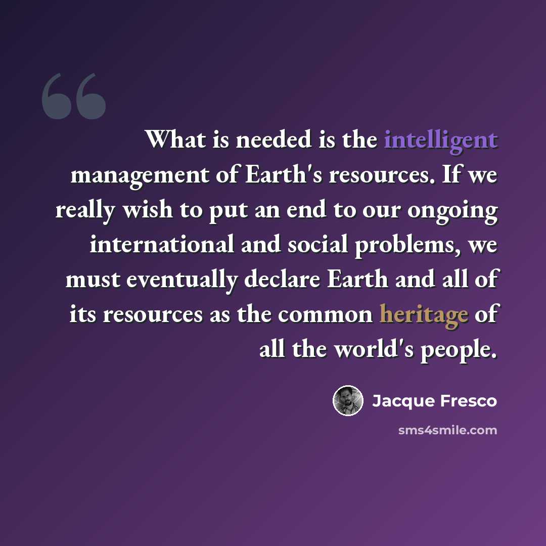 “What is needed is the intelligent management of Earth's resources. If we really wish to put an end to our ongoing international and social problems, we must eventually declare Earth and all of its resources as the common heritage of all the world's people.” quote by Jacque Fresco