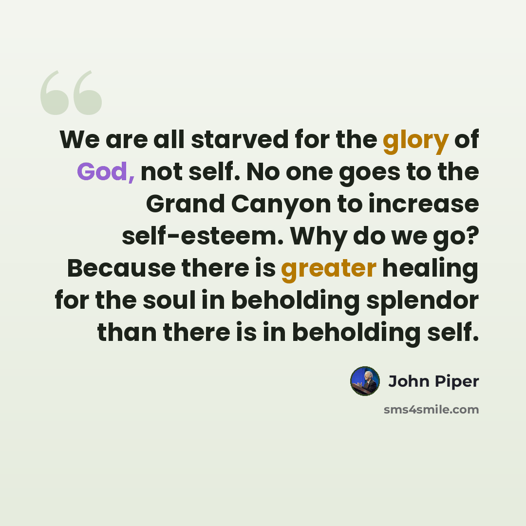 “We are all starved for the glory of God, not self. No one goes to the Grand Canyon to increase self-esteem. Why do we go? Because there is greater healing for the soul in beholding splendor than there is in beholding self.” quote by John Piper