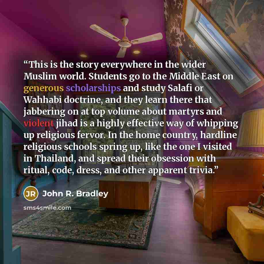 “This is the story everywhere in the wider Muslim world. Students go to the Middle East on generous scholarships and study Salafi or Wahhabi doctrine, and they learn there that jabbering on at top volume about martyrs and violent jihad is a highly effective way of whipping up religious fervor. In…” quote by John R. Bradley