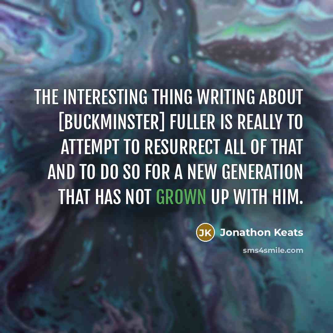 “The interesting thing writing about [Buckminster] Fuller is really to attempt to resurrect all of that and to do so for a new generation that has not grown up with him.” quote by Jonathon Keats