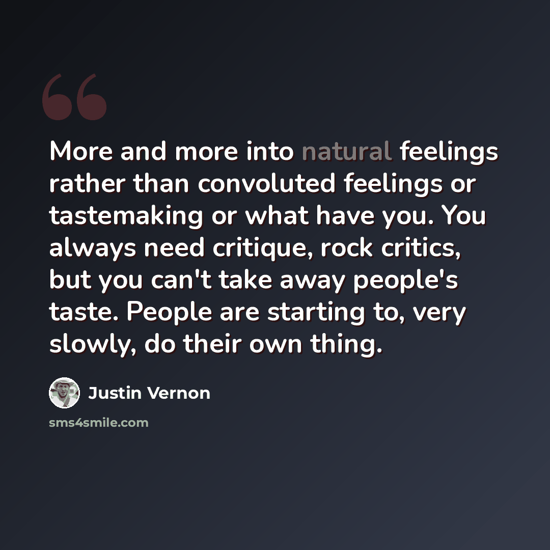“More and more into natural feelings rather than convoluted feelings or tastemaking or what have you. You always need critique, rock critics, but you can't take away people's taste. People are starting to, very slowly, do their own thing.” quote by Justin Vernon