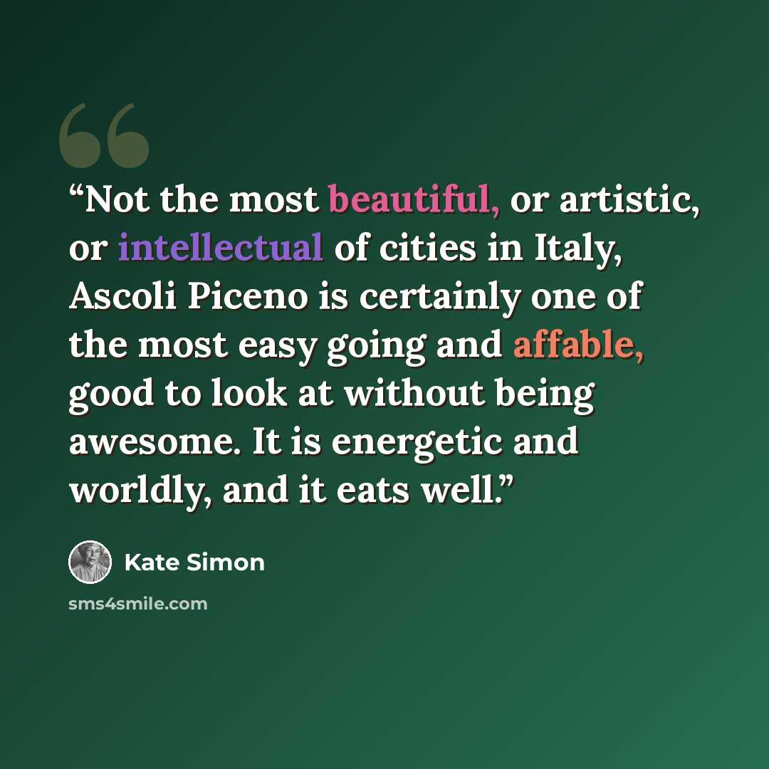 “Not the most beautiful, or artistic, or intellectual of cities in Italy, Ascoli Piceno is certainly one of the most easy going and affable, good to look at without being awesome. It is energetic and worldly, and it eats well.” quote by Kate Simon