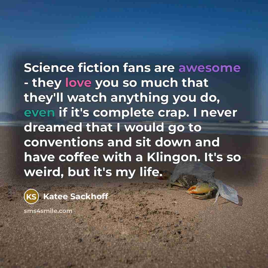 “Science fiction fans are awesome - they love you so much that they'll watch anything you do, even if it's complete crap. I never dreamed that I would go to conventions and sit down and have coffee with a Klingon. It's so weird, but it's my life.” quote by Katee Sackhoff