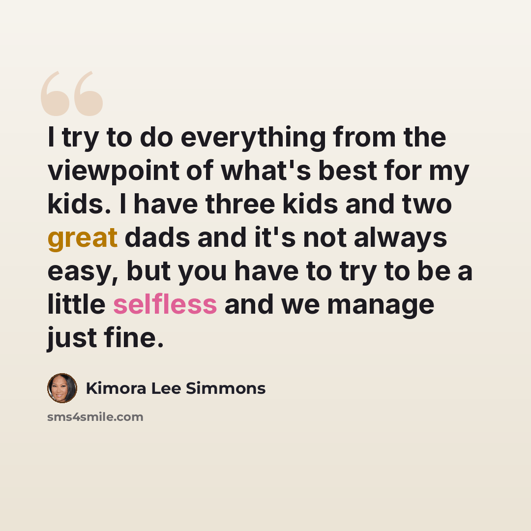 “I try to do everything from the viewpoint of what's best for my kids. I have three kids and two great dads and it's not always easy, but you have to try to be a little selfless and we manage just fine.” quote by Kimora Lee Simmons