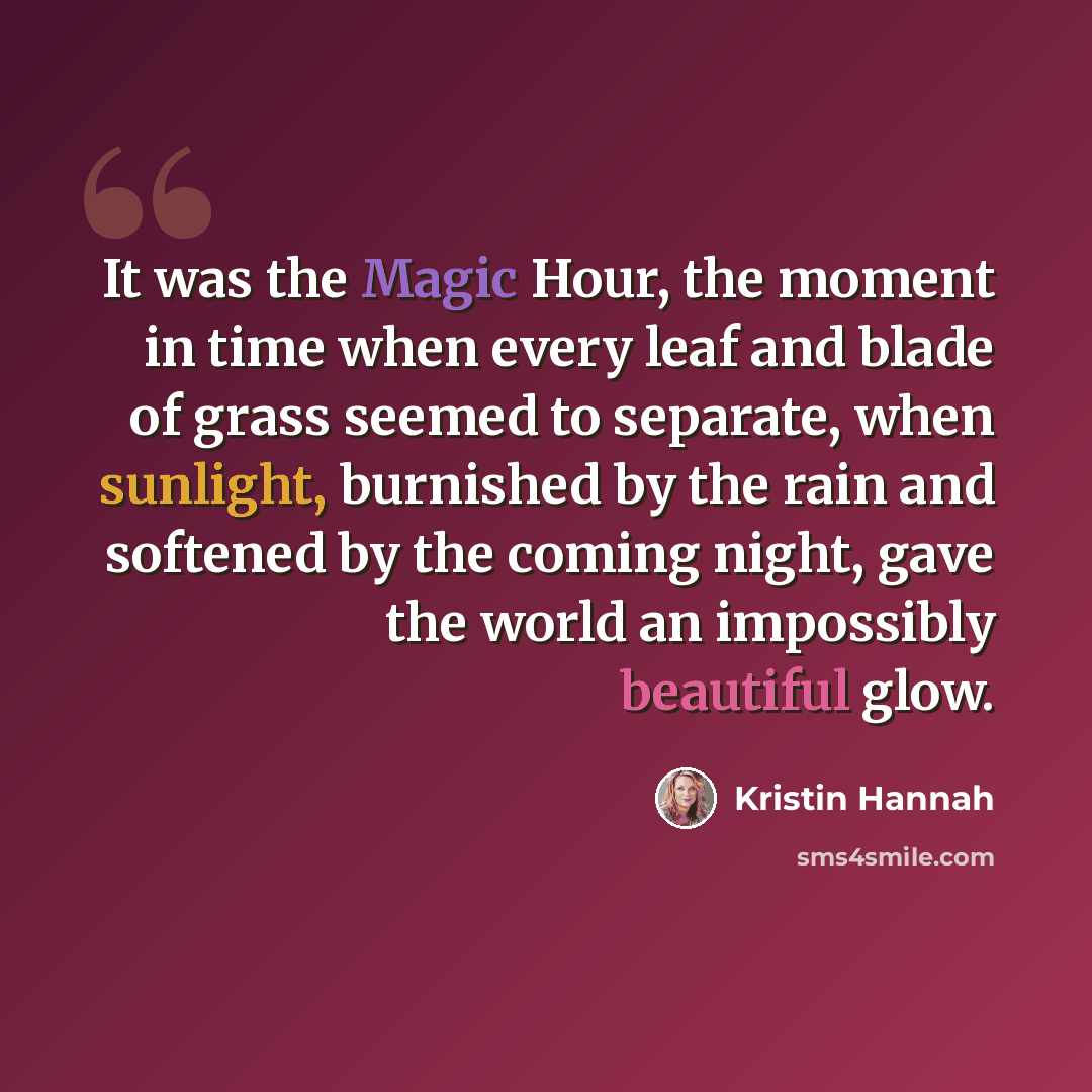 “It was the Magic Hour, the moment in time when every leaf and blade of grass seemed to separate, when sunlight, burnished by the rain and softened by the coming night, gave the world an impossibly beautiful glow.” quote by Kristin Hannah