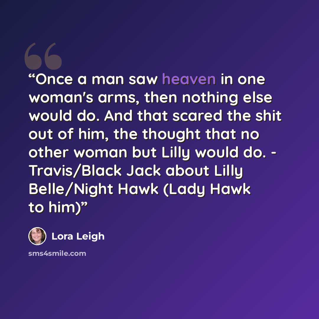 “Once a man saw heaven in one woman's arms, then nothing else would do. And that scared the shit out of him, the thought that no other woman but Lilly would do. - Travis/Black Jack about Lilly Belle/Night Hawk (Lady Hawk to him)” quote by Lora Leigh