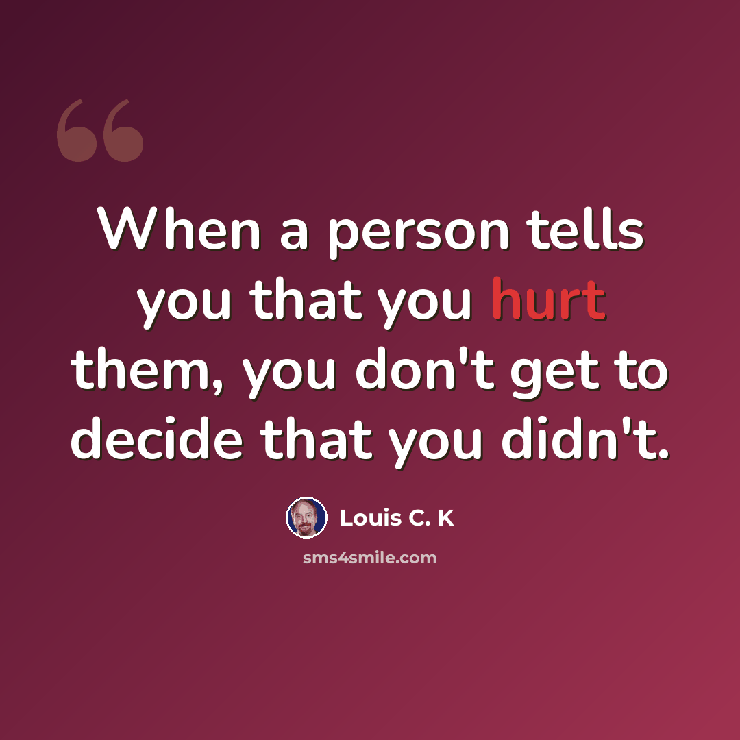 “When a person tells you that you hurt them, you don't get to decide that you didn't.” quote by Louis C. K