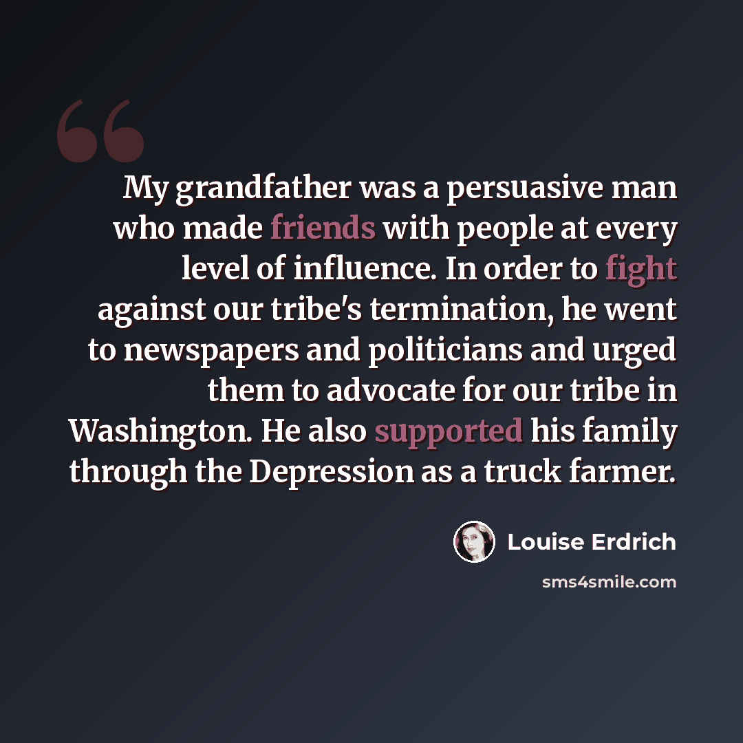 “My grandfather was a persuasive man who made friends with people at every level of influence. In order to fight against our tribe's termination, he went to newspapers and politicians and urged them to advocate for our tribe in Washington. He also supported his family through the Depression as a…” quote by Louise Erdrich