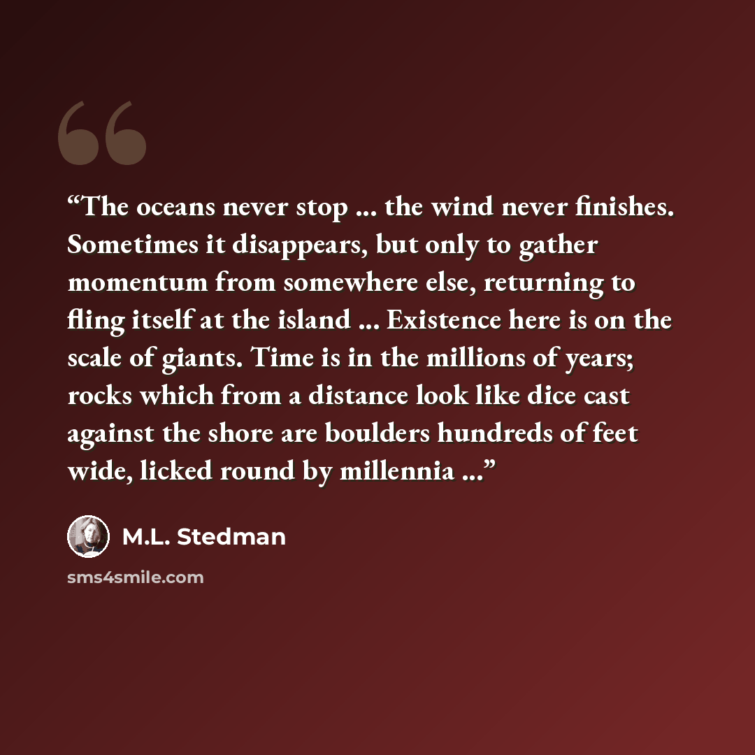 “The oceans never stop ... the wind never finishes. Sometimes it disappears, but only to gather momentum from somewhere else, returning to fling itself at the island ... Existence here is on the scale of giants. Time is in the millions of years; rocks which from a distance look like dice cast…” quote by M.L. Stedman