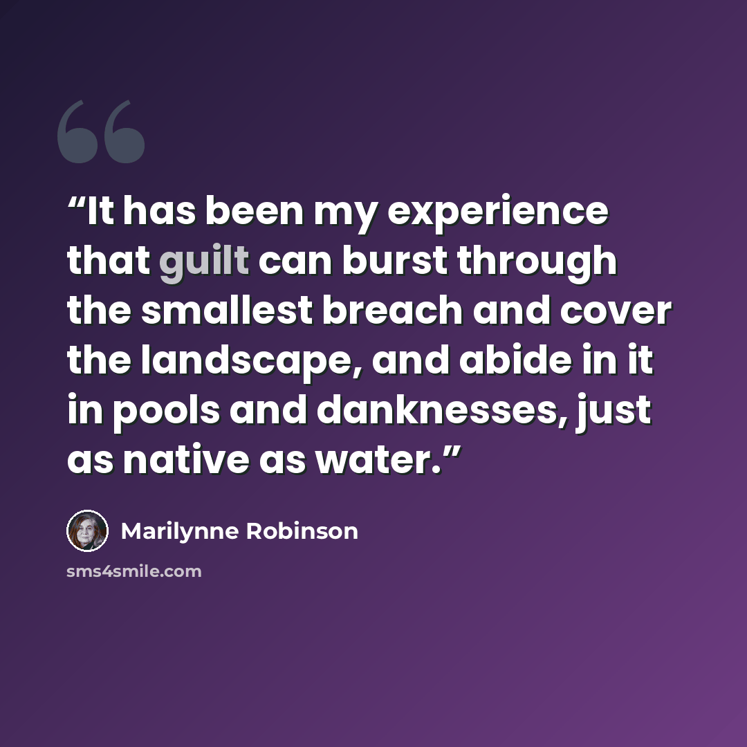 “It has been my experience that guilt can burst through the smallest breach and cover the landscape, and abide in it in pools and danknesses, just as native as water.” quote by Marilynne Robinson