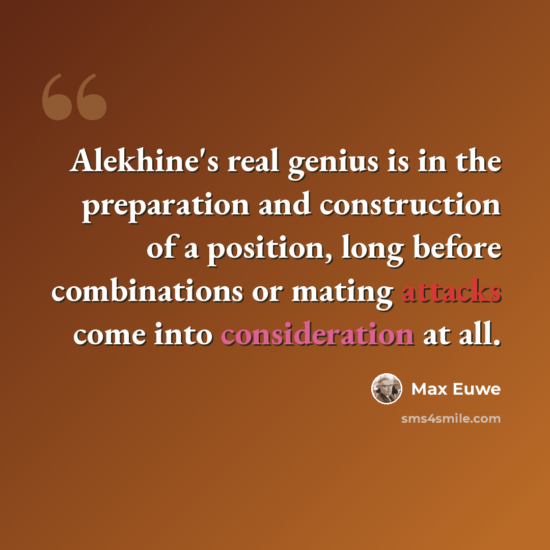 “Alekhine's real genius is in the preparation and construction of a position, long before combinations or mating attacks come into consideration at all.” quote by Max Euwe