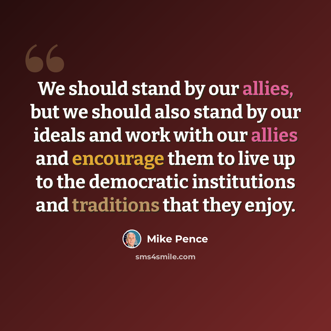 “We should stand by our allies, but we should also stand by our ideals and work with our allies and encourage them to live up to the democratic institutions and traditions that they enjoy.” quote by Mike Pence