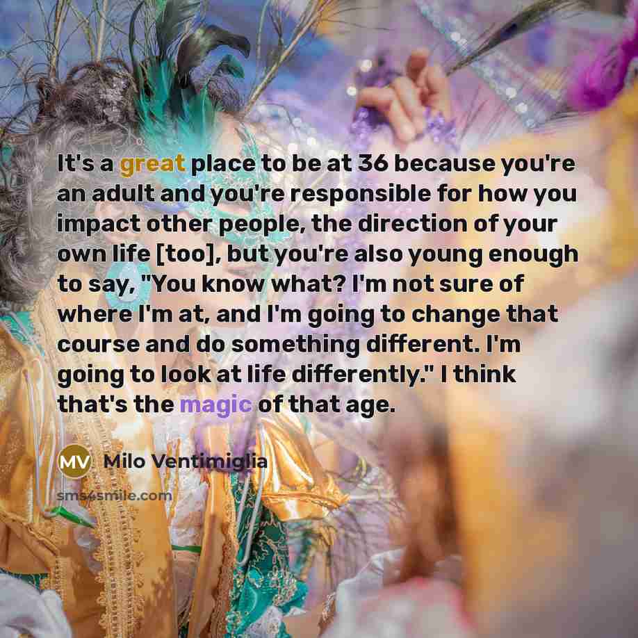 “It's a great place to be at 36 because you're an adult and you're responsible for how you impact other people, the direction of your own life [too], but you're also young enough to say, "You know what? I'm not sure of where I'm at, and I'm going to change that course and do something different…” quote by Milo Ventimiglia