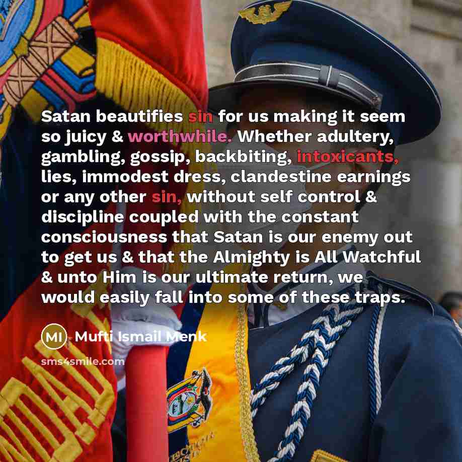 “Satan beautifies sin for us making it seem so juicy & worthwhile. Whether adultery, gambling, gossip, backbiting, intoxicants, lies, immodest dress, clandestine earnings or any other sin, without self control & discipline coupled with the constant consciousness that Satan is our enemy out to get…” quote by Mufti Ismail Menk