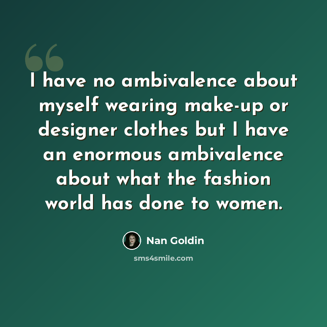 “I have no ambivalence about myself wearing make-up or designer clothes but I have an enormous ambivalence about what the fashion world has done to women.” quote by Nan Goldin