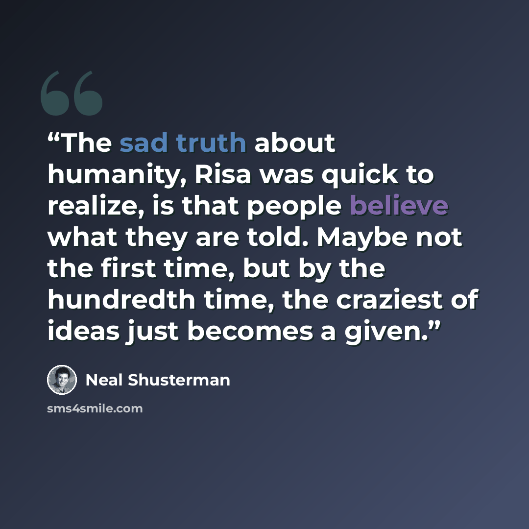 “The sad truth about humanity, Risa was quick to realize, is that people believe what they are told. Maybe not the first time, but by the hundredth time, the craziest of ideas just becomes a given.” quote by Neal Shusterman