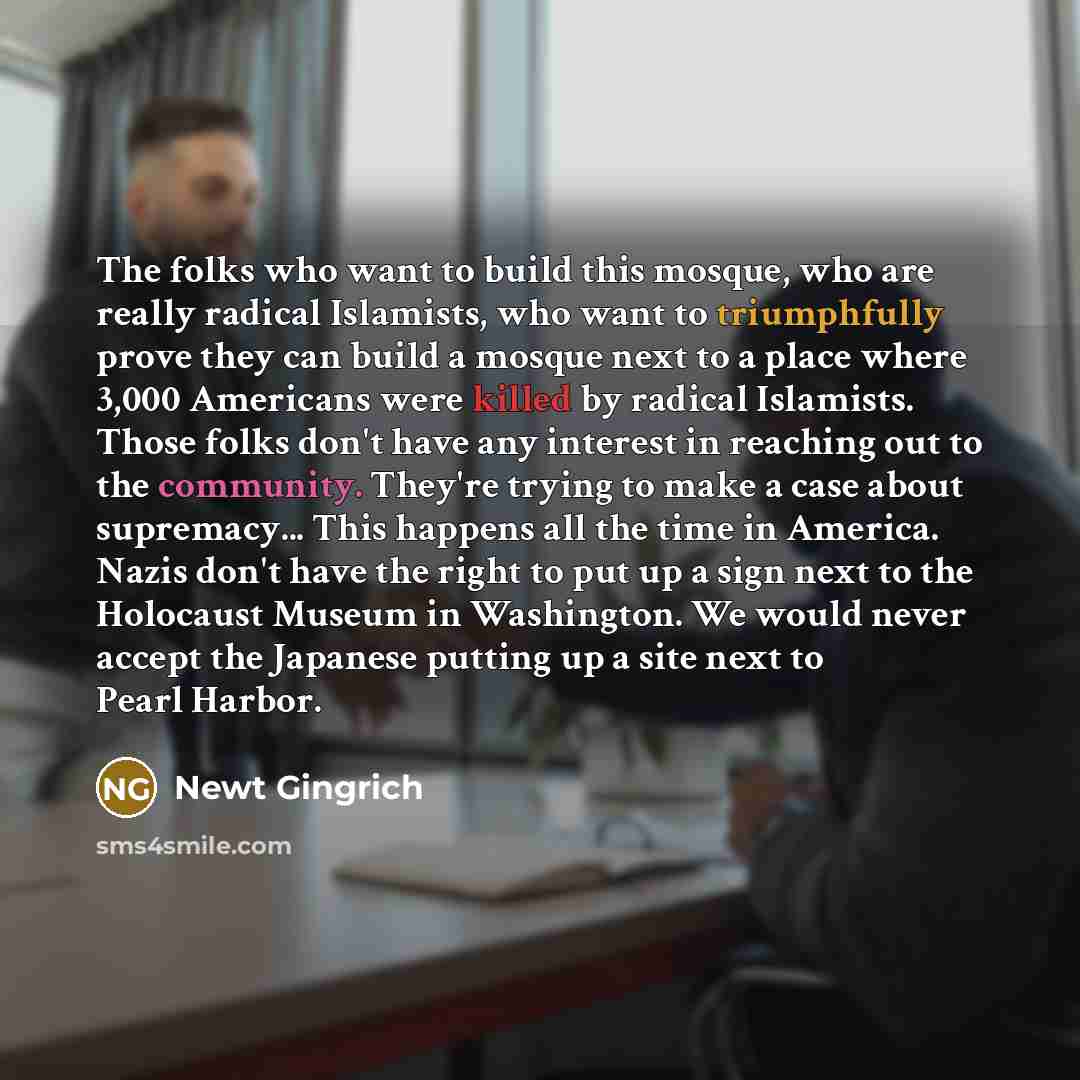 “The folks who want to build this mosque, who are really radical Islamists, who want to triumphfully prove they can build a mosque next to a place where 3,000 Americans were killed by radical Islamists. Those folks don't have any interest in reaching out to the community. They're trying to make a…” quote by Newt Gingrich