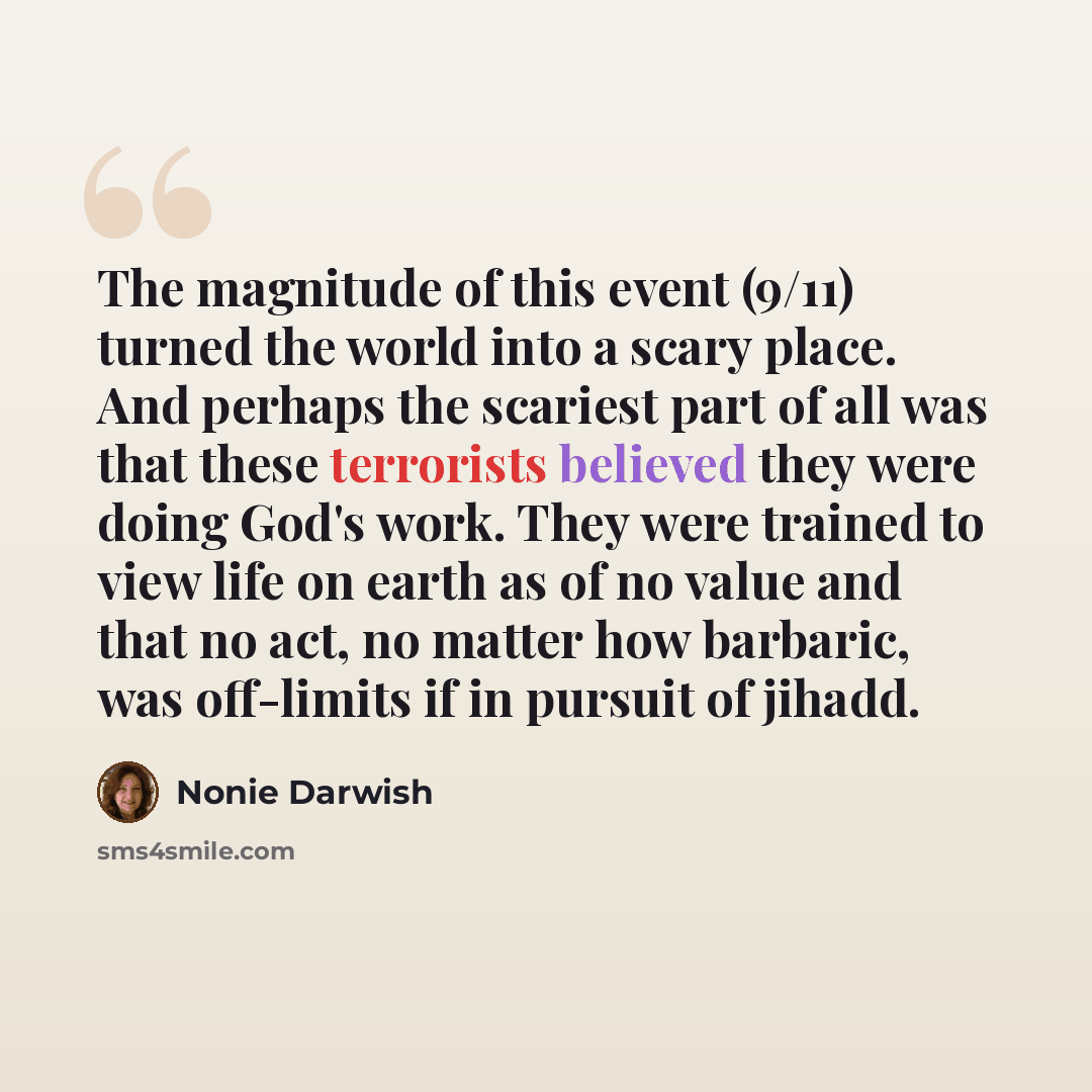 “The magnitude of this event (9/11) turned the world into a scary place. And perhaps the scariest part of all was that these terrorists believed they were doing God's work. They were trained to view life on earth as of no value and that no act, no matter how barbaric, was off-limits if in pursuit…” quote by Nonie Darwish