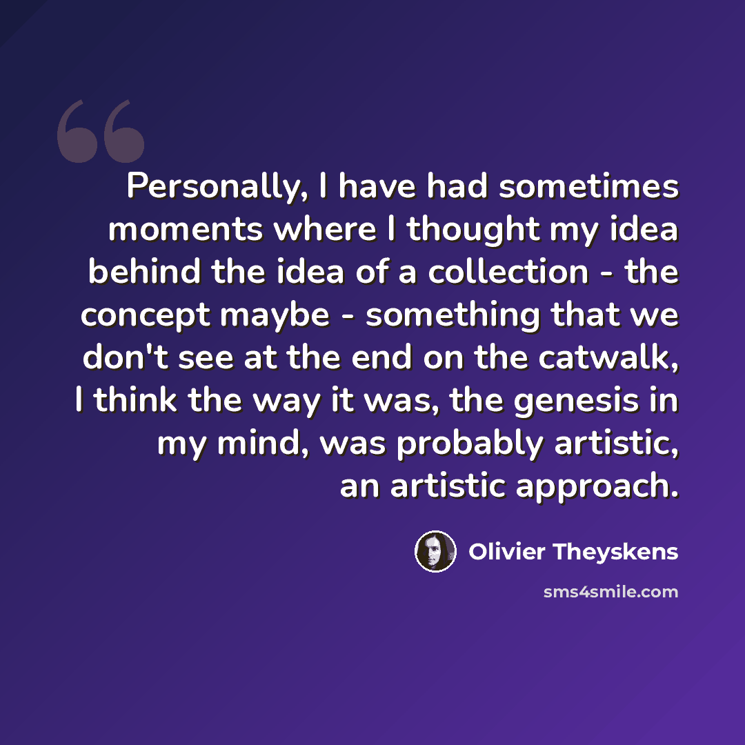 “Personally, I have had sometimes moments where I thought my idea behind the idea of a collection - the concept maybe - something that we don't see at the end on the catwalk, I think the way it was, the genesis in my mind, was probably artistic, an artistic approach.” quote by Olivier Theyskens