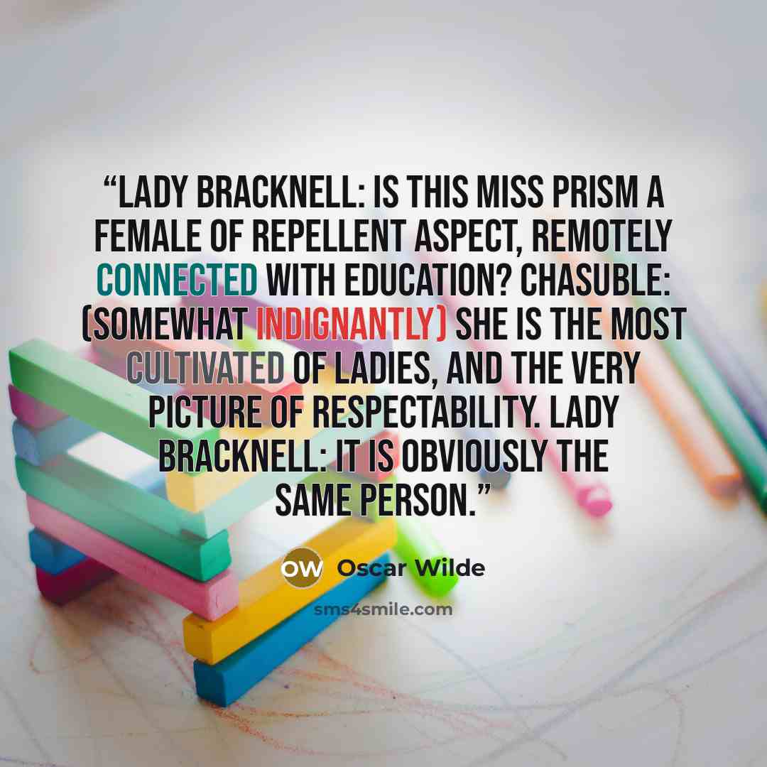 “Lady Bracknell: Is this Miss Prism a female of repellent aspect, remotely connected with education? Chasuble: (Somewhat indignantly) She is the most cultivated of ladies, and the very picture of respectability. Lady Bracknell: It is obviously the same person.” quote by Oscar Wilde