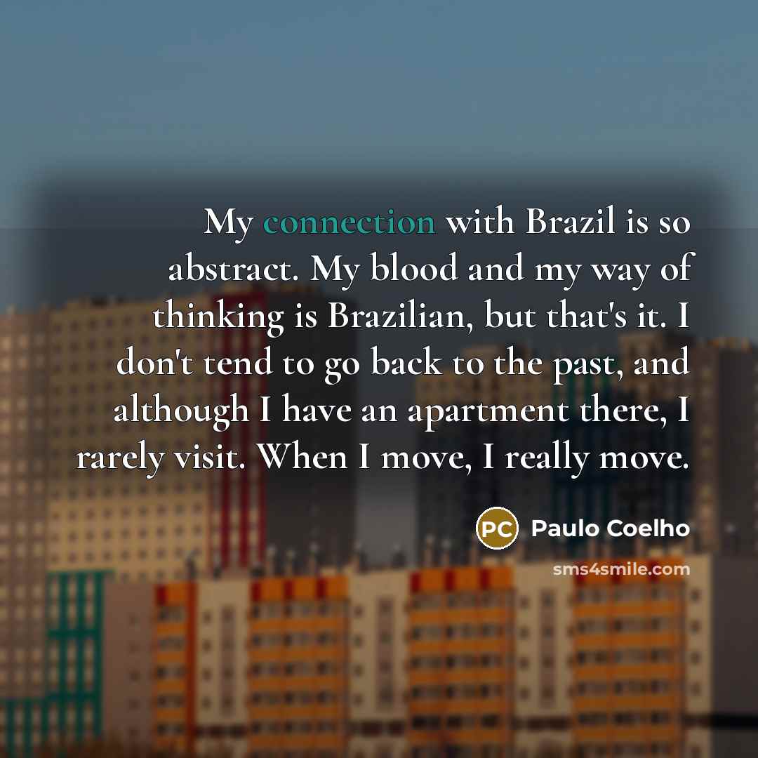 “My connection with Brazil is so abstract. My blood and my way of thinking is Brazilian, but that's it. I don't tend to go back to the past, and although I have an apartment there, I rarely visit. When I move, I really move.” quote by Paulo Coelho