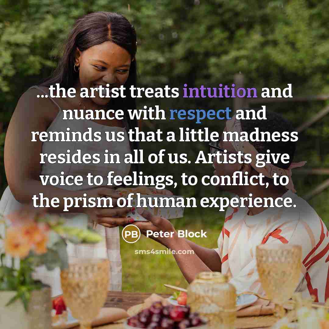 “...the artist treats intuition and nuance with respect and reminds us that a little madness resides in all of us. Artists give voice to feelings, to conflict, to the prism of human experience.” quote by Peter Block