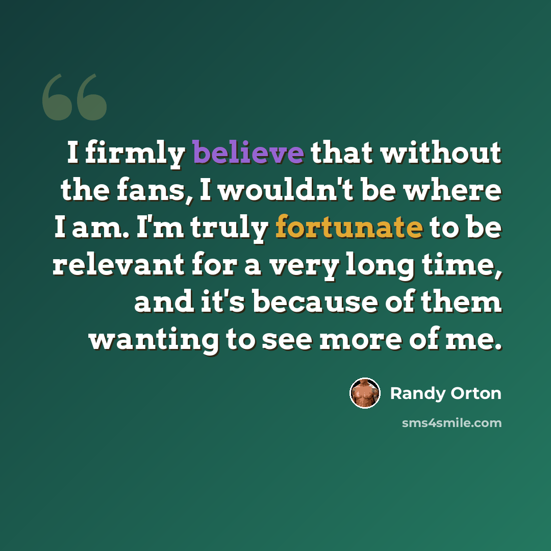 “I firmly believe that without the fans, I wouldn't be where I am. I'm truly fortunate to be relevant for a very long time, and it's because of them wanting to see more of me.” quote by Randy Orton