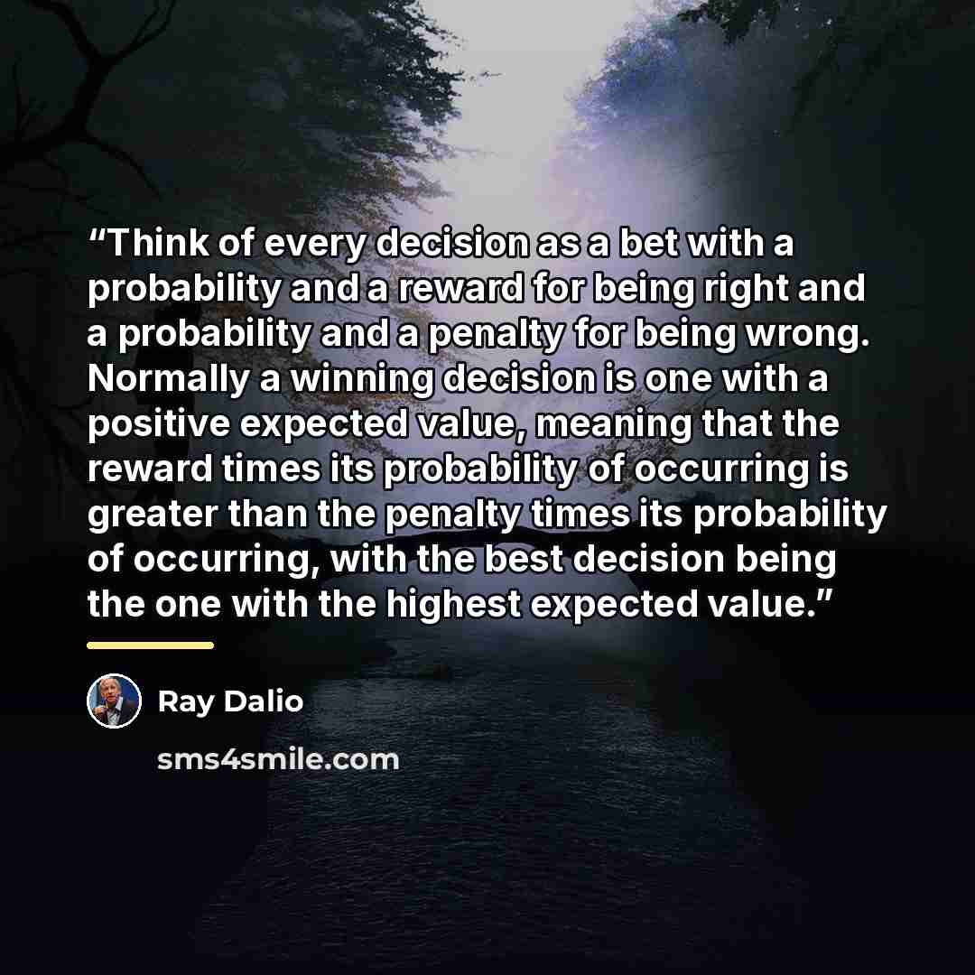 “Think of every decision as a bet with a probability and a reward for being right and a probability and a penalty for being wrong. Normally a winning decision is one with a positive expected value, meaning that the reward times its probability of occurring is greater than the penalty times its…” quote by Ray Dalio