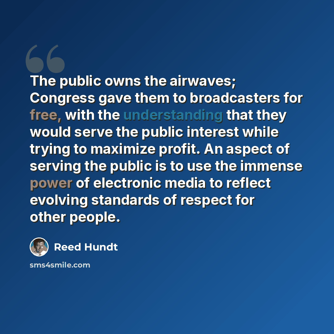 “The public owns the airwaves; Congress gave them to broadcasters for free, with the understanding that they would serve the public interest while trying to maximize profit. An aspect of serving the public is to use the immense power of electronic media to reflect evolving standards of respect for…” quote by Reed Hundt