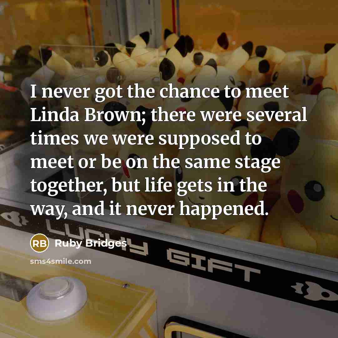 “I never got the chance to meet Linda Brown; there were several times we were supposed to meet or be on the same stage together, but life gets in the way, and it never happened.” quote by Ruby Bridges