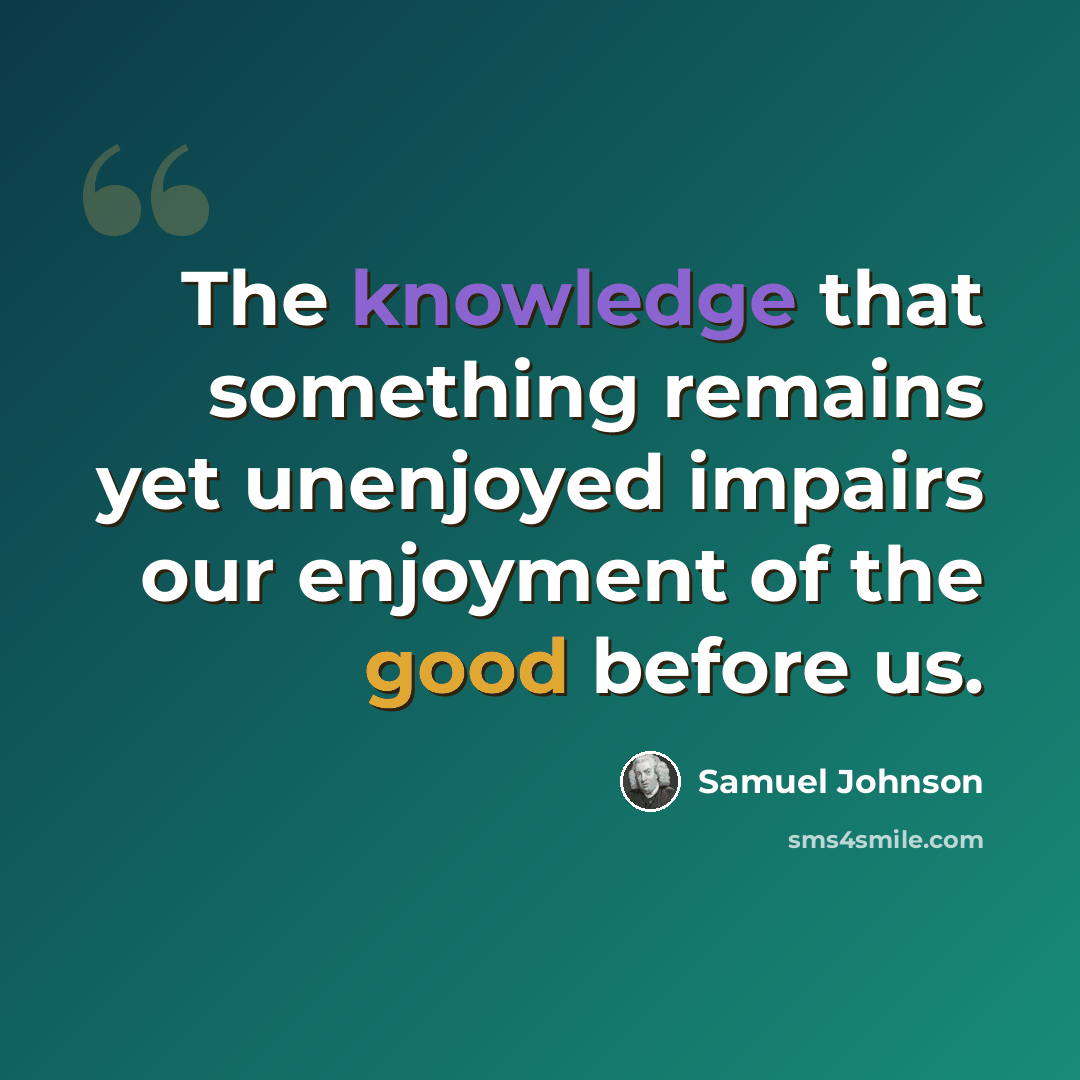“The knowledge that something remains yet unenjoyed impairs our enjoyment of the good before us.” quote by Samuel Johnson