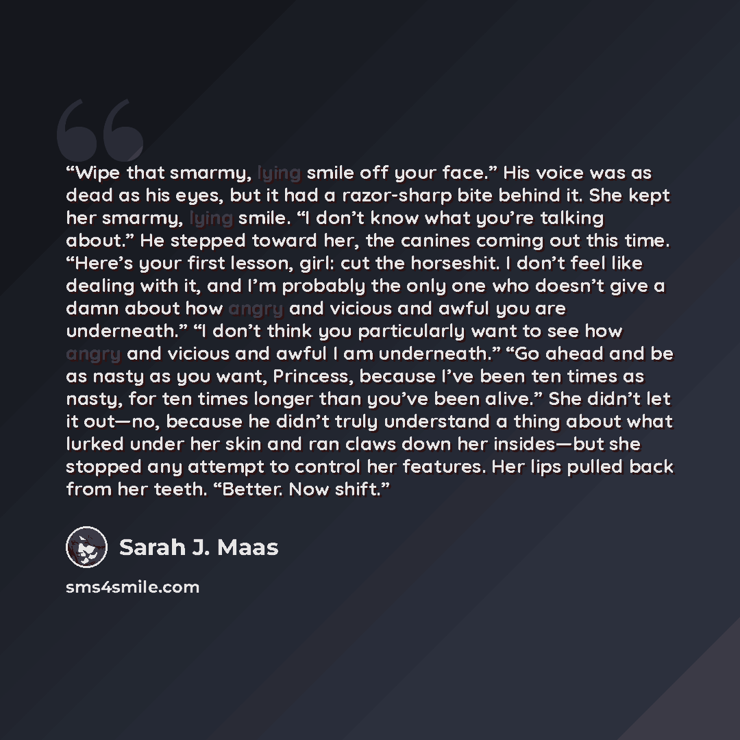 “Wipe that smarmy, lying smile off your face.” His voice was as dead as his eyes, but it had a razor-sharp bite behind it. She kept her smarmy, lying smile. “I don’t know what you’re talking about.” He stepped toward her, the canines coming out this time. “Here’s your first lesson, girl: cut the…” quote by Sarah J. Maas