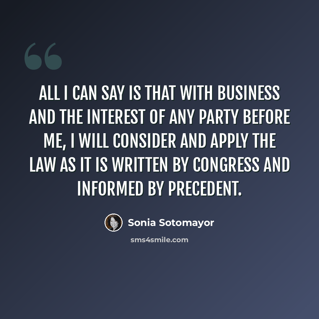 “All I can say is that with business and the interest of any party before me, I will consider and apply the law as it is written by Congress and informed by precedent.” quote by Sonia Sotomayor