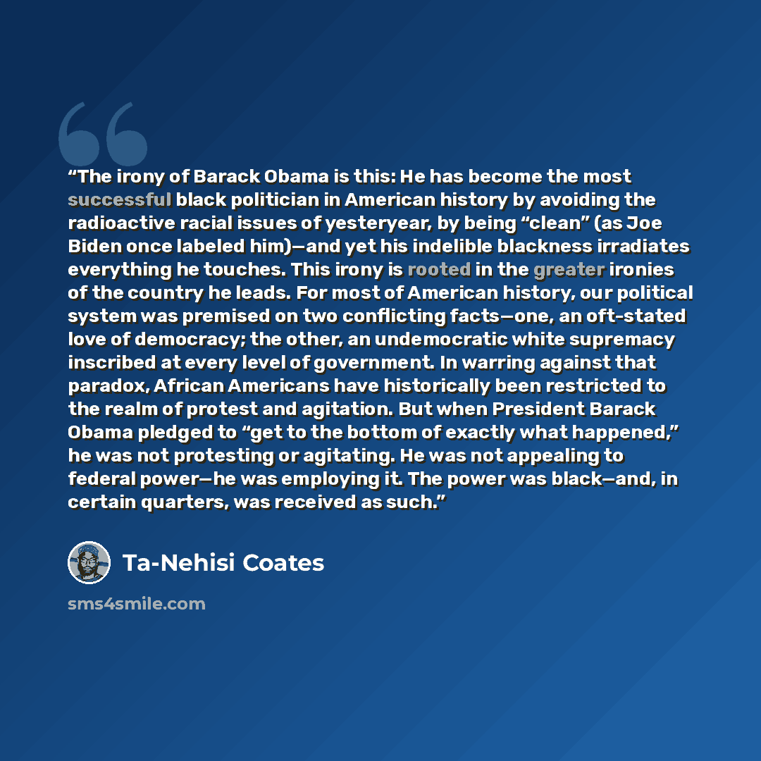 “The irony of Barack Obama is this: He has become the most successful black politician in American history by avoiding the radioactive racial issues of yesteryear, by being “clean” (as Joe Biden once labeled him)—and yet his indelible blackness irradiates everything he touches. This irony is rooted…” quote by Ta-Nehisi Coates