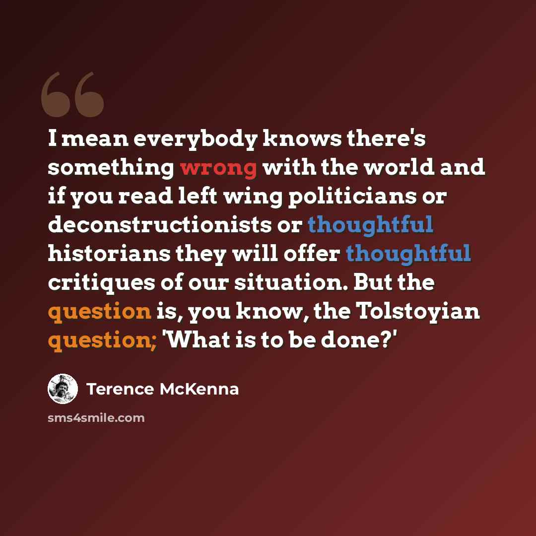 “I mean everybody knows there's something wrong with the world and if you read left wing politicians or deconstructionists or thoughtful historians they will offer thoughtful critiques of our situation. But the question is, you know, the Tolstoyian question; 'What is to be done?'” quote by Terence McKenna