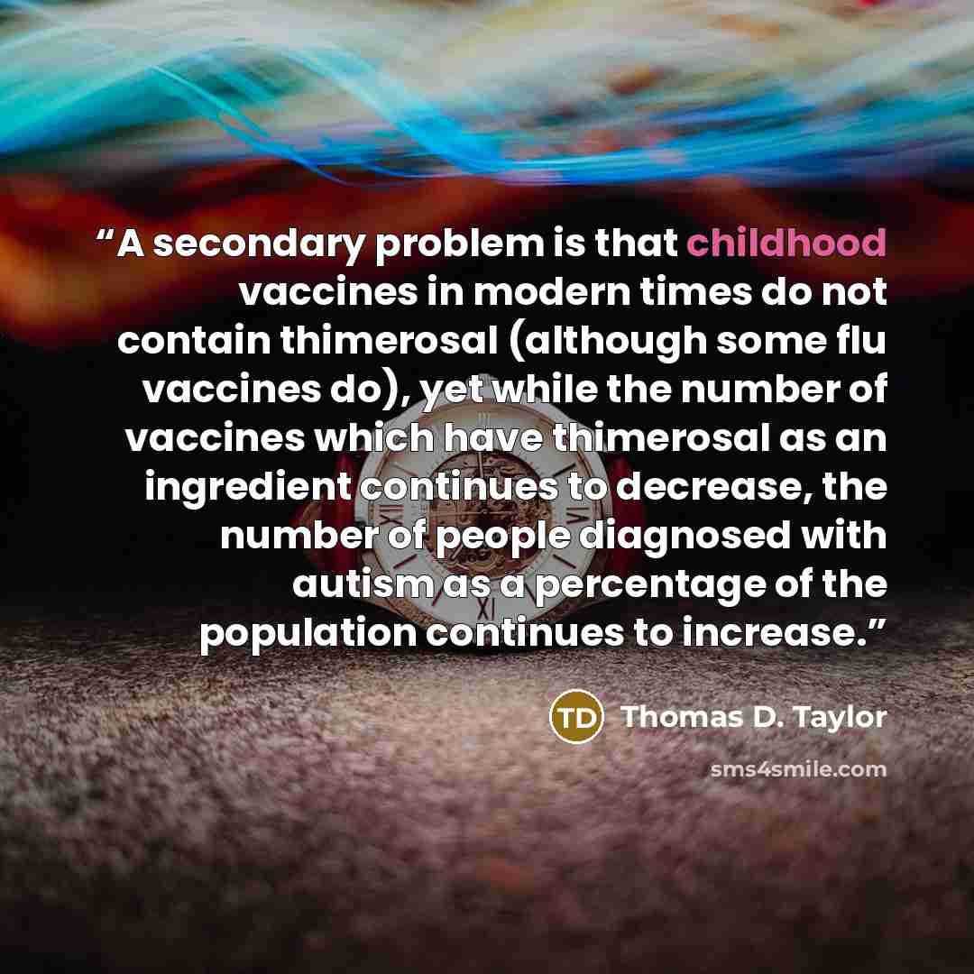 “A secondary problem is that childhood vaccines in modern times do not contain thimerosal (although some flu vaccines do), yet while the number of vaccines which have thimerosal as an ingredient continues to decrease, the number of people diagnosed with autism as a percentage of the population…” quote by Thomas D. Taylor