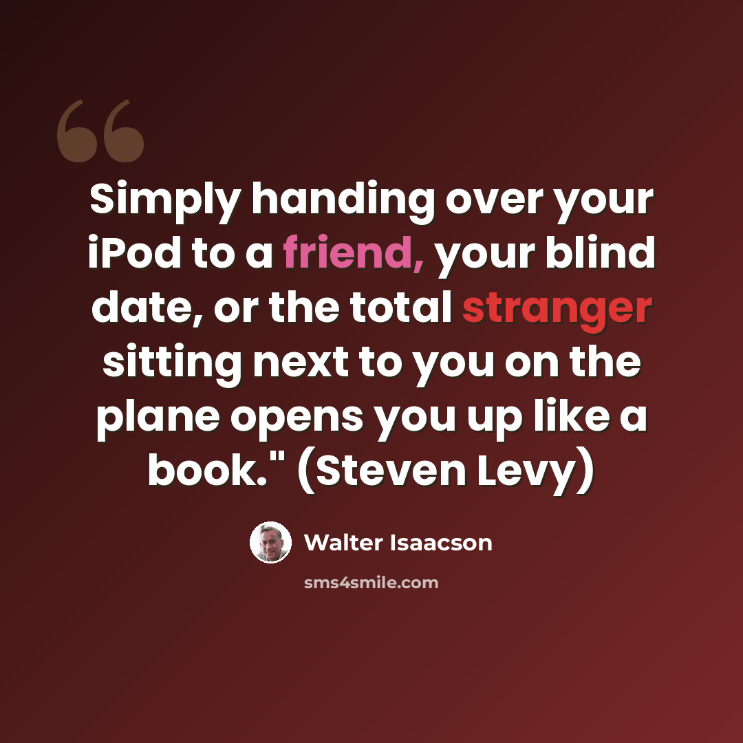 “Simply handing over your iPod to a friend, your blind date, or the total stranger sitting next to you on the plane opens you up like a book." (Steven Levy)” quote by Walter Isaacson