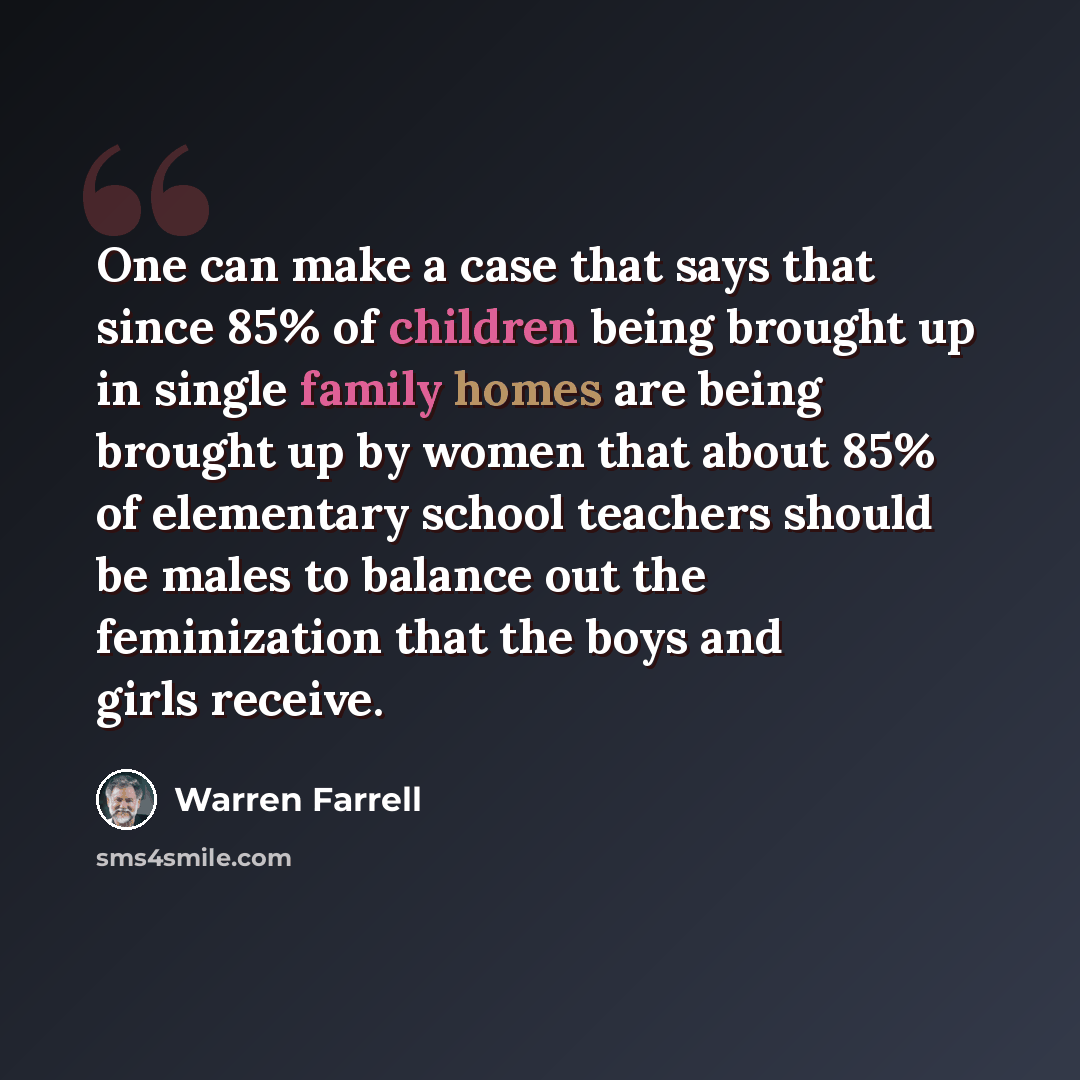 “One can make a case that says that since 85% of children being brought up in single family homes are being brought up by women that about 85% of elementary school teachers should be males to balance out the feminization that the boys and girls receive.” quote by Warren Farrell