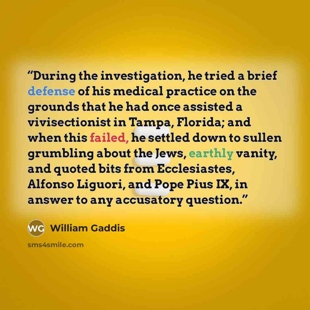 “During the investigation, he tried a brief defense of his medical practice on the grounds that he had once assisted a vivisectionist in Tampa, Florida; and when this failed, he settled down to sullen grumbling about the Jews, earthly vanity, and quoted bits from Ecclesiastes, Alfonso Liguori, and…” quote by William Gaddis