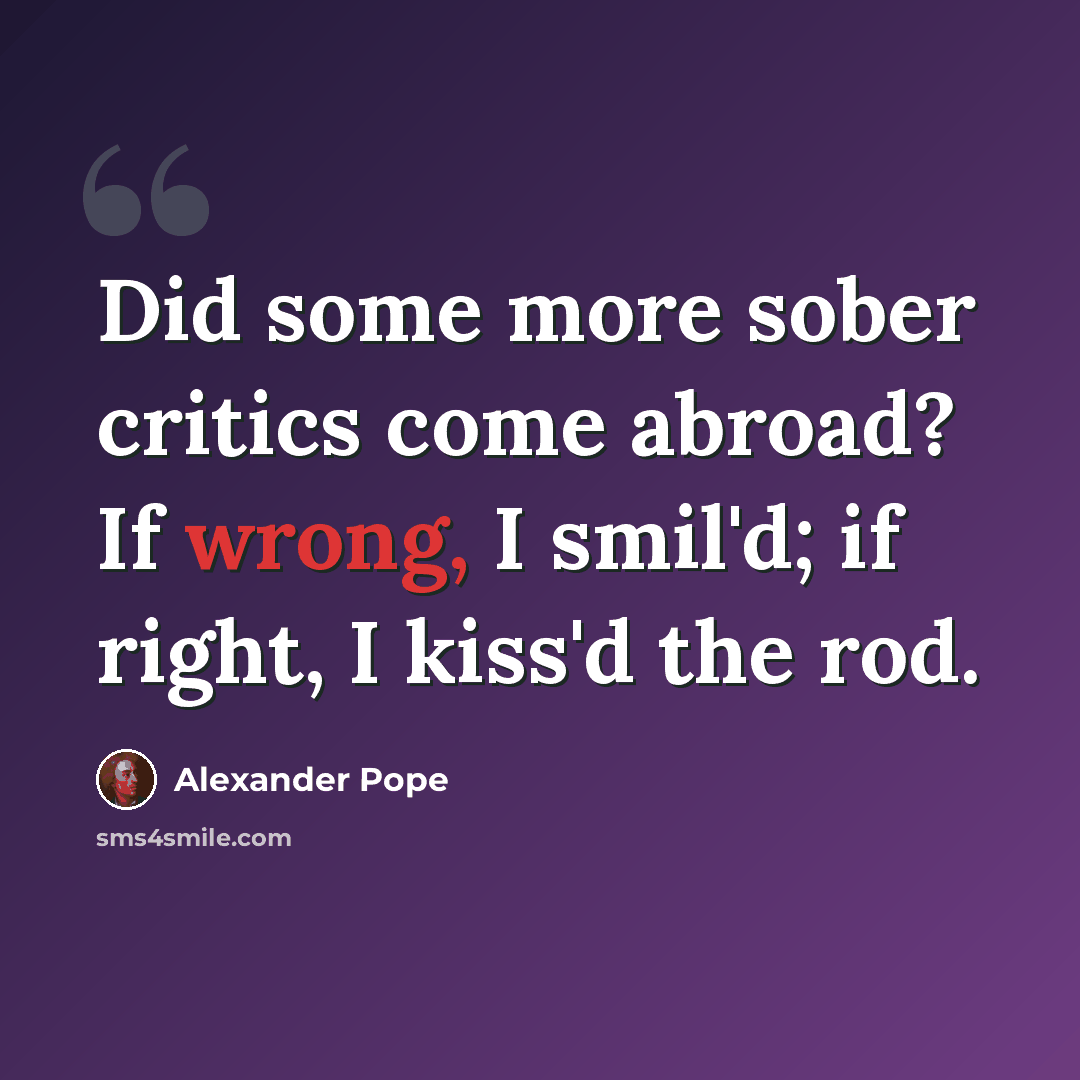 “Did some more sober critics come abroad? If wrong, I smil'd; if right, I kiss'd the rod.” quote by Alexander Pope